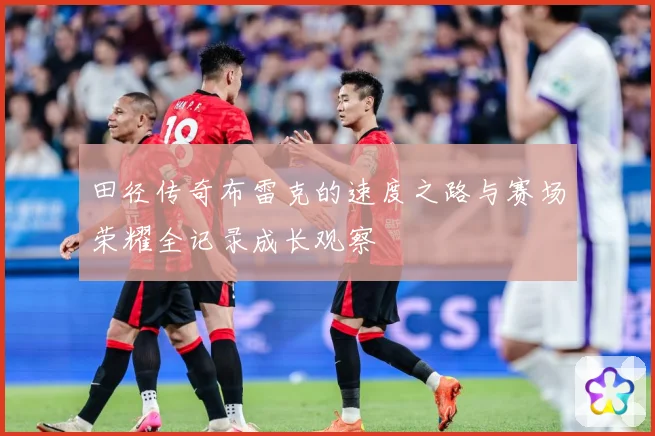 田径传奇布雷克的速度之路与赛场荣耀全记录成长观察