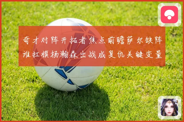 奇才对阵开拓者焦点前瞻萨尔缺阵谁扛旗杨瀚森出战成复仇关键变量