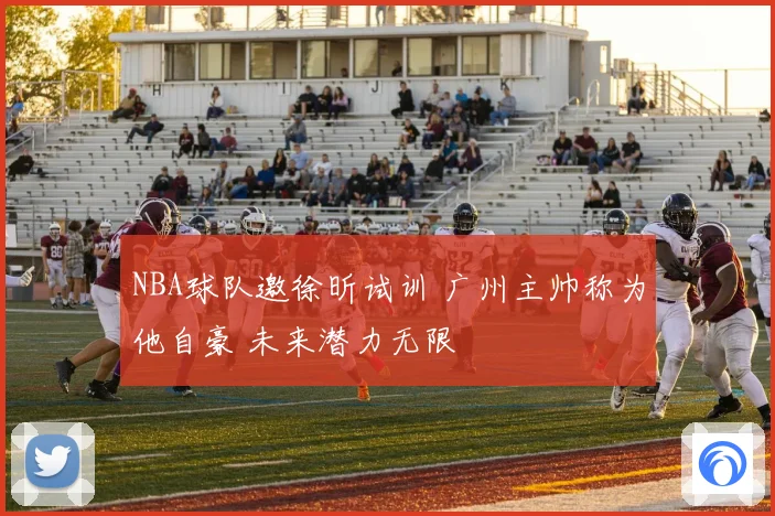 NBA球队邀徐昕试训 广州主帅称为他自豪 未来潜力无限