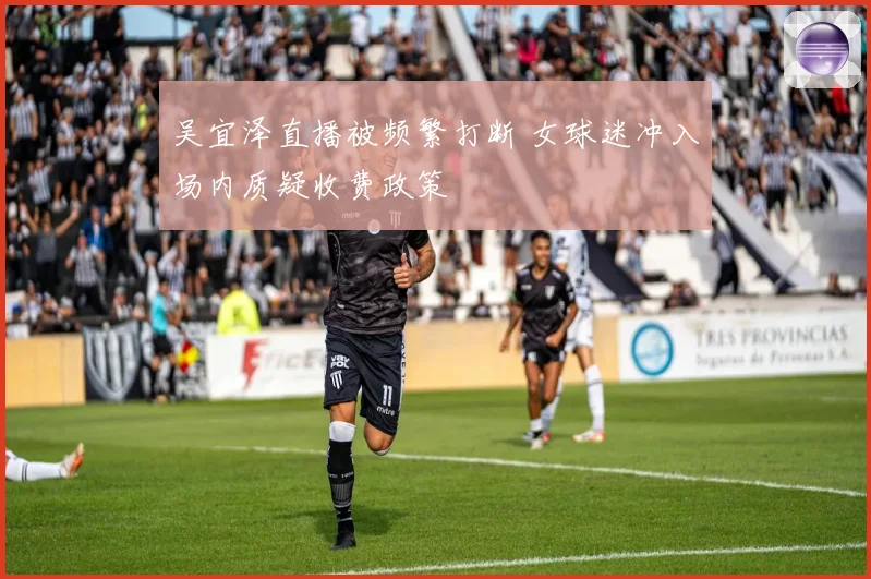 吴宜泽直播被频繁打断 女球迷冲入场内质疑收费政策