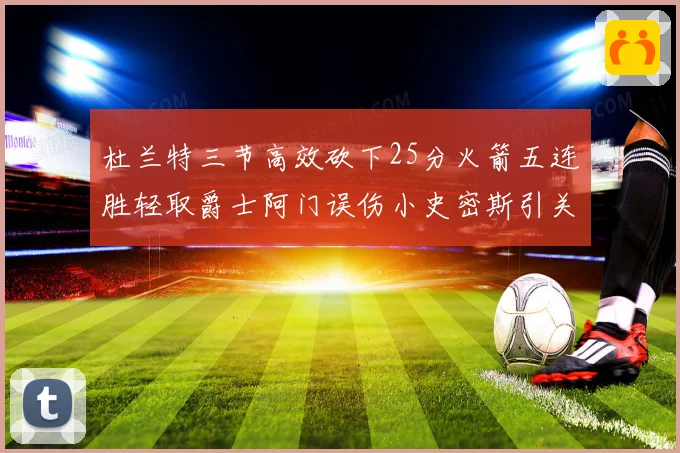 杜兰特三节高效砍下25分火箭五连胜轻取爵士阿门误伤小史密斯引关注