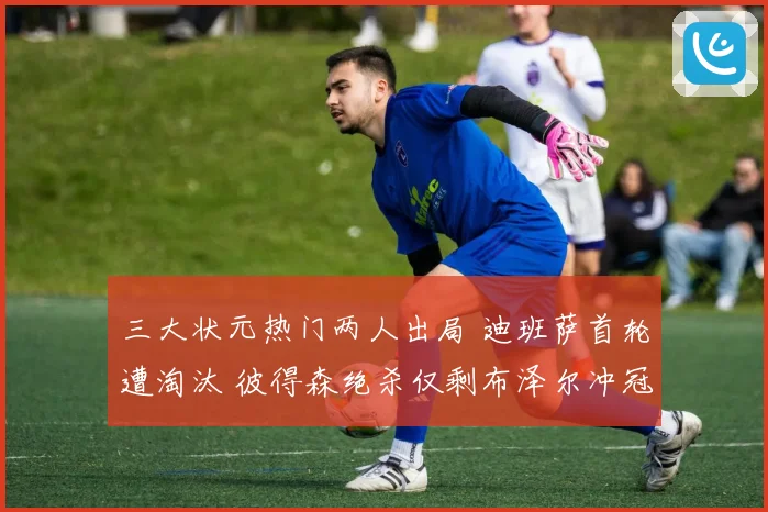 三大状元热门两人出局 迪班萨首轮遭淘汰 彼得森绝杀仅剩布泽尔冲冠