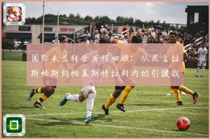 国际米兰转会历程回顾：从尼古拉斯帕斯到帕莱斯特拉科内的引援战略分析