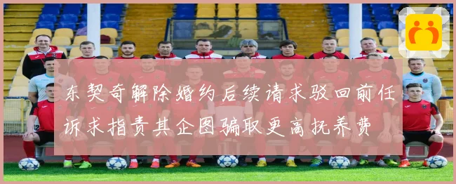 东契奇解除婚约后续请求驳回前任诉求指责其企图骗取更高抚养费