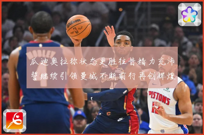 瓜迪奥拉称状态更胜往昔精力充沛誓继续引领曼城不断前行再创辉煌战术观察