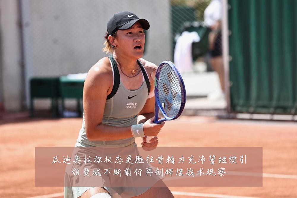 瓜迪奥拉称状态更胜往昔精力充沛誓继续引领曼城不断前行再创辉煌战术观察